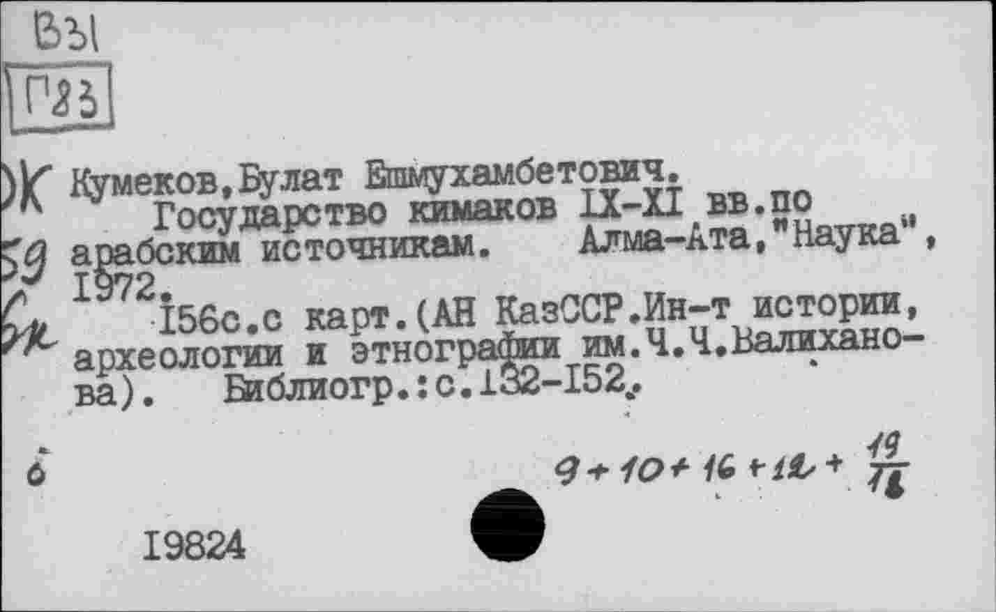 ﻿вы №
Кумеков,Булат Ешмухамбетович.
Государство кимаков
арабским источникам. Алма-ь.та, Наука ,
156с.с карт.(АН КазССР.Ин-т истории, археологии и этнографии им.Ч.Ч.Валихано ва ). Библиогр. : с. 132-152..
/9
19824